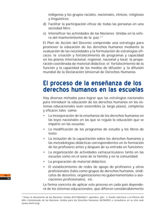 indígenas y los grupos raciales, nacionales, étnicos, religiosos
y lingüísticos;
d) Facilitar la participación eficaz de todas las personas en una
sociedad libre;
e) Intensificar las actividades de las Naciones Unidas en la esfe-
ra del mantenimiento de la paz.”7
El Plan de Acción del Decenio comprende una estrategia para
promover la educación de los derechos humanos mediante la
evaluación de las necesidades y la formulación de estrategias efi-
caces; la creación y fortalecimiento de programas y capacidad
en los planos internacional, regional, nacional y local; la prepa-
ración coordinada de material didáctico; el fortalecimiento de la
función y la capacidad de los medios de difusión; y la difusión
mundial de la Declaración Universal de Derechos Humanos.
El proceso de la enseñanza de los
derechos humanos en las escuelas
Hay diversos métodos para lograr que las estrategias nacionales
para introducir la educación de los derechos humanos en los sis-
temas educacionales sean sostenibles (a largo plazo), completas
y eficaces tales como:
• La incorporación de la enseñanza de los derechos humanos en
las leyes nacionales en las que se regula la educación que se
imparte en las escuelas;
• La modificación de los programas de estudio y los libros de
texto;
• La inclusión de la capacitación sobre los derechos humanos y
las metodologías didácticas correspondientes en la formación
de los profesores antes y después de su entrada en funciones;
• La organización de actividades extracurriculares tanto en las
escuelas como en el seno de la familia y en la comunidad;
• La preparación de material didáctico;
• El establecimiento de redes de apoyo de profesores y otros
profesionales (tales como grupos de derechos humanos, sindi-
catos de docentes, organizaciones no gubernamentales o aso-
ciaciones profesionales), etc.
La forma concreta de aplicar este proceso en cada país depende-
rá de los sistemas educacionales, que difieren considerablemente
cap. 1
16
7
Véase el documento de las Naciones Unidas A/51/506/Add.1, apéndice, párr. 2. Puede solicitarse a la Oficina del
Alto Comisionado de las Naciones Unidas para los Derechos Humanos (ACNUDH) o consultarse en su sitio web
(www.ohchr.org).
 