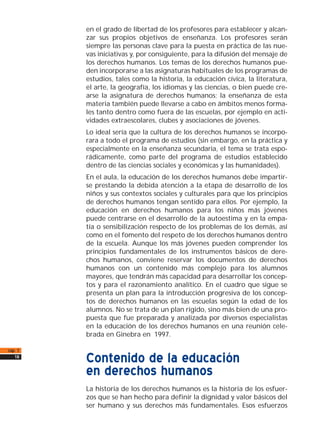 en el grado de libertad de los profesores para establecer y alcan-
zar sus propios objetivos de enseñanza. Los profesores serán
siempre las personas clave para la puesta en práctica de las nue-
vas iniciativas y, por consiguiente, para la difusión del mensaje de
los derechos humanos. Los temas de los derechos humanos pue-
den incorporarse a las asignaturas habituales de los programas de
estudios, tales como la historia, la educación cívica, la literatura,
el arte, la geografía, los idiomas y las ciencias, o bien puede cre-
arse la asignatura de derechos humanos; la enseñanza de esta
materia también puede llevarse a cabo en ámbitos menos forma-
les tanto dentro como fuera de las escuelas, por ejemplo en acti-
vidades extraescolares, clubes y asociaciones de jóvenes.
Lo ideal sería que la cultura de los derechos humanos se incorpo-
rara a todo el programa de estudios (sin embargo, en la práctica y
especialmente en la enseñanza secundaria, el tema se trata espo-
rádicamente, como parte del programa de estudios establecido
dentro de las ciencias sociales y económicas y las humanidades).
En el aula, la educación de los derechos humanos debe impartir-
se prestando la debida atención a la etapa de desarrollo de los
niños y sus contextos sociales y culturales para que los principios
de derechos humanos tengan sentido para ellos. Por ejemplo, la
educación en derechos humanos para los niños más jóvenes
puede centrarse en el desarrollo de la autoestima y en la empa-
tía o sensibilización respecto de los problemas de los demás, así
como en el fomento del respeto de los derechos humanos dentro
de la escuela. Aunque los más jóvenes pueden comprender los
principios fundamentales de los instrumentos básicos de dere-
chos humanos, conviene reservar los documentos de derechos
humanos con un contenido más complejo para los alumnos
mayores, que tendrán más capacidad para desarrollar los concep-
tos y para el razonamiento analítico. En el cuadro que sigue se
presenta un plan para la introducción progresiva de los concep-
tos de derechos humanos en las escuelas según la edad de los
alumnos. No se trata de un plan rígido, sino más bien de una pro-
puesta que fue preparada y analizada por diversos especialistas
en la educación de los derechos humanos en una reunión cele-
brada en Ginebra en 1997.
Contenido de la educación
en derechos humanos
La historia de los derechos humanos es la historia de los esfuer-
zos que se han hecho para definir la dignidad y valor básicos del
ser humano y sus derechos más fundamentales. Esos esfuerzos
cap. 1
18
 
