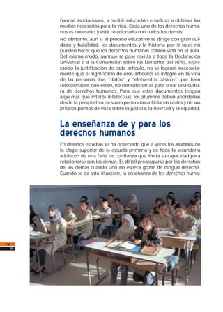 formar asociaciones, a recibir educación e incluso a obtener los
medios necesarios para la vida. Cada uno de los derechos huma-
nos es necesario y está relacionado con todos los demás.
No obstante, aun si el proceso educativo se dirige con gran cui-
dado y habilidad, los documentos y la historia por sí solos no
pueden hacer que los derechos humanos cobren vida en el aula.
Del mismo modo, aunque se pase revista a toda la Declaración
Universal o a la Convención sobre los Derechos del Niño, expli-
cando la justificación de cada artículo, no se logrará necesaria-
mente que el significado de esos artículos se integre en la vida
de las personas. Los “datos” y “elementos básicos”, por bien
seleccionados que estén, no son suficientes para crear una cultu-
ra de derechos humanos. Para que estos documentos tengan
algo más que interés intelectual, los alumnos deben abordarlos
desde la perspectiva de sus experiencias cotidianas reales y de sus
propios puntos de vista sobre la justicia, la libertad y la equidad.
La enseñanza de y para los
derechos humanos
En diversos estudios se ha observado que a veces los alumnos de
la etapa superior de la escuela primaria y de toda la secundaria
adolecen de una falta de confianza que limita su capacidad para
relacionarse con los demás. Es difícil preocuparse por los derechos
de los demás cuando uno no espera gozar de ningún derecho.
Cuando se da esta situación, la enseñanza de los derechos huma-
cap. 1
20
 