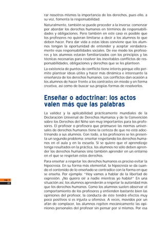 rar nosotros mismos la importancia de los derechos, pues ello, a
su vez, fomenta la responsabilidad.
Naturalmente, también se puede proceder a la inversa: comenzar
por abordar los derechos humanos en términos de responsabili-
dades y obligaciones. Pero también en este caso es posible que
los profesores no quieran limitarse a decir a los alumnos lo que
deben hacer. Para dar vida a estas ideas conviene que los alum-
nos tengan la oportunidad de entender y aceptar verdadera-
mente esas responsabilidades sociales. De ese modo los profeso-
res y los alumnos estarán familiarizados con los principios y las
técnicas necesarias para resolver los inevitables conflictos de res-
ponsabilidades, obligaciones y derechos que se les planteen.
La existencia de puntos de conflicto tiene interés porque ello per-
mite plantear ideas útiles y hacer más dinámica e interesante la
enseñanza de los derechos humanos. Los conflictos dan ocasión a
los alumnos de hacer frente a los contrastes sin miedo y en forma
creativa, así como de buscar sus propias formas de resolverlos.
Enseñar o adoctrinar: los actos
valen más que las palabras
La validez y la aplicabilidad prácticamente mundiales de la
Declaración Universal de Derechos Humanos y de la Convención
sobre los Derechos del Niño son muy importantes para los profe-
sores. El profesor o profesora que promueve las normas univer-
sales de derechos humanos tiene la certeza de que no está adoc-
trinando a sus alumnos. Con todo, a los profesores se les presen-
ta un segundo problema: enseñar respetando los derechos huma-
nos en el aula y en la escuela. Si se quiere que el aprendizaje
tenga resultados en la práctica, los alumnos no sólo deben apren-
der los derechos humanos sino también aprender en un entorno
en el que se respetan estos derechos.
Para enseñar a respetar los derechos humanos es preciso evitar la
hipocresía. En su forma más elemental, la hipocresía se da cuan-
do el contenido de lo enseñado se contradice con la forma en que
se enseña. Por ejemplo: “Hoy vamos a hablar de la libertad de
expresión. ¡No quiero oír a nadie mientras yo hablo!” En una
situación así, los alumnos aprenderán a respetar la autoridad más
que los derechos humanos. Como los alumnos suelen observar el
comportamiento de los profesores y entienden bastante bien las
opiniones del profesor, la conducta de éste tendrá efectos muy
poco positivos si es injusta u ofensiva. A veces, movidos por un
afán de complacer, los alumnos repiten mecánicamente las opi-
niones personales del profesor sin pensar por sí mismos. Por esa
cap. 1
22
 