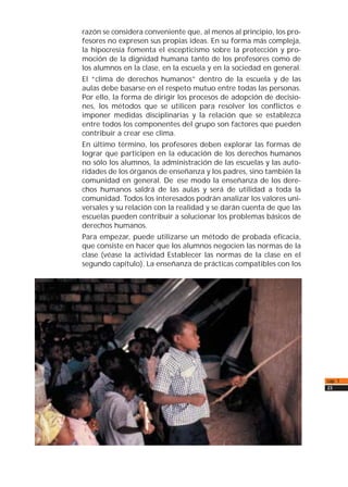 razón se considera conveniente que, al menos al principio, los pro-
fesores no expresen sus propias ideas. En su forma más compleja,
la hipocresía fomenta el escepticismo sobre la protección y pro-
moción de la dignidad humana tanto de los profesores como de
los alumnos en la clase, en la escuela y en la sociedad en general.
El “clima de derechos humanos” dentro de la escuela y de las
aulas debe basarse en el respeto mutuo entre todas las personas.
Por ello, la forma de dirigir los procesos de adopción de decisio-
nes, los métodos que se utilicen para resolver los conflictos e
imponer medidas disciplinarias y la relación que se establezca
entre todos los componentes del grupo son factores que pueden
contribuir a crear ese clima.
En último término, los profesores deben explorar las formas de
lograr que participen en la educación de los derechos humanos
no sólo los alumnos, la administración de las escuelas y las auto-
ridades de los órganos de enseñanza y los padres, sino también la
comunidad en general. De ese modo la enseñanza de los dere-
chos humanos saldrá de las aulas y será de utilidad a toda la
comunidad. Todos los interesados podrán analizar los valores uni-
versales y su relación con la realidad y se darán cuenta de que las
escuelas pueden contribuir a solucionar los problemas básicos de
derechos humanos.
Para empezar, puede utilizarse un método de probada eficacia,
que consiste en hacer que los alumnos negocien las normas de la
clase (véase la actividad Establecer las normas de la clase en el
segundo capítulo). La enseñanza de prácticas compatibles con los
cap. 1
23
 