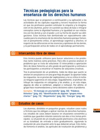 Técnicas pedagógicas para la
enseñanza de los derechos humanos
Las técnicas que se proponen a continuación y su aplicación a las
actividades de los capítulos segundo y tercero muestran la forma
en que los profesores pueden estimular la empatía y la imagina-
ción en los alumnos, poner en cuestión sus ideas de base e integrar
conceptos como la dignidad humana y la igualdad en sus relacio-
nes con los demás y con el poder, y en su forma de asumir sus obli-
gaciones. Estas técnicas han demostrado ser especialmente ade-
cuadas para la enseñanza de los derechos humanos porque fomen-
tan el pensamiento crítico, el aprendizaje cognitivo y afectivo, el
respeto de las diferencias en las vivencias y opiniones de los demás,
y la participación activa de todos en el aprendizaje permanente.
a) Intercambio libre de ideas
Esta técnica puede utilizarse para buscar soluciones a los proble-
mas tanto teóricos como prácticos. Para ello es preciso analizar el
problema que se trata de solucionar. El intercambio o aportación
libre de ideas fomenta un alto grado de participación y estimula a
los participantes a encontrar el máximo de soluciones creativas.
Tras la presentación de un problema, todas las ideas que suscite se
anotan en una pizarra o en una gran hoja de papel. Se apuntan todas
las respuestas; no es preciso dar explicaciones y no se critica ni recha-
za ninguna sugerencia en esta etapa. Seguidamente, el profesor dis-
tribuye las respuestas en categorías y las analiza, y, en esta etapa,
algunas de ellas se combinan, adaptan o rechazan. Por último, el
grupo hace recomendaciones y toma decisiones sobre el problema.
Ejemplos: “El mensaje en una botella” (pág. 50); “Palabras
hirientes” (pág. 64); “Identificación de algunos “grupos mino-
ritarios”” (pág. 73); “Alojamiento” (pág. 86); “Energía” (pág. 88).
b) Estudios de casos
Los alumnos, divididos en pequeños grupos, estudian casos reales
o ficticios que los obligan a aplicar normas de derechos humanos.
Los estudios de casos deben basarse en situaciones verosímiles y
realistas que guarden relación concreta con dos o tres temas prin-
cipales. La situación de un estudio puede plantearse a los alumnos
en su totalidad, de entrada o bien gradualmente, siguiendo la
evolución de una situación ante la que deberán actuar. Este méto-
do fomenta el análisis, las aptitudes de resolución de problemas y
cap. 1
25
 
