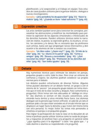 planificación, y la cooperación y el trabajo en equipo. Esos estu-
dios de casos pueden utilizarse para organizar debates, diálogos o
nuevas investigaciones.
Ejemplos: “¡Una periodista ha desaparecido!” (pág. 51); “Hacer la
maleta” (pág. 54); “¿Cuándo se tiene “edad suficiente”?” (pág. 65).
c) Expresión creativa
Las artes también pueden servir para concretar los conceptos, per-
sonalizar las abstracciones y modificar las mentalidades pues per-
miten la expresión de los aspectos emocionales e intelectuales de
los derechos humanos. Pueden utilizarse técnicas como la narra-
ción de relatos, la poesía, la expresión gráfica, la escultura, el tea-
tro, las canciones y la danza. No es necesario que los profesores
sean artistas, basta con que propongan tareas interesantes y den
ocasión a los alumnos de dar a conocer sus creaciones.
Ejemplos: “Un libro sobre “¿Quién soy?”” (pág. 35); “El hilo de la
vida” (pág. 36); “La silueta en la pared” (pág. 36); “Cartas y
amigos” (pág. 39); “Deseos y necesidades” (pág. 45); “¿Qué
necesitan los niños?” (pág. 46); “Promoción de los derechos del
niño” (pág. 46); “Son todos iguales” (pág. 70).
d) Debate
Hay numerosas técnicas para estimular los debates en parejas,
pequeños grupos o entre toda la clase. Para crear un entorno de
confianza y respeto, los alumnos podrían establecer sus propias
normas para el debate.
Los debates pueden estructurarse de diversas formas. Algunos
temas pueden abordarse en un debate formal, en grupo o con el
sistema de la “pecera” (un pequeño grupo debate un tema mien-
tras que el resto de la clase escucha y, después, hace comentarios y
preguntas). Otros temas son más adecuados al “diálogo en círcu-
lo” (los alumnos se sientan en dos círculos concéntricos, unos
mirando hacia dentro y otros mirando hacia fuera. Los alumnos
dialogan con la persona que tienen enfrente; al cabo de un rato el
profesor pide a los que están sentados en el círculo interior que se
desplacen un lugar hacia la derecha y que traten del mismo tema
con otra persona). Es mejor tratar los temas más personales o
emotivos en parejas o en pequeños grupos.
Para lograr la participación de toda la clase en la discusión de un
tema el profesor puede utilizar técnicas como la rueda de pregun-
tas y respuestas (el profesor hace una pregunta en general como
“¿qué significa para ti la dignidad?” o bien “me gusta que...” y
cada alumno o alumna va respondiendo a la pregunta).
cap. 1
26
 