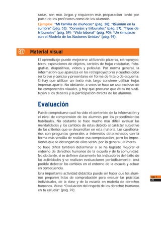 radas, son más largas y requieren más preparación tanto por
parte de los profesores como de los alumnos.
Ejemplos: “Mi familia de muñecos” (pág. 38); “Reunión en la
cumbre” (pág. 53); “Consejos y tribunales” (pág. 57); “Tipos de
tribunales” (pág. 59); “Vida laboral” (pág. 90); “Un simulacro
con el Modelo de las Naciones Unidas” (pág. 95).
i) Material visual
El aprendizaje puede mejorarse utilizando pizarras, retroproyec-
tores, exposiciones de objetos, carteles de hojas rotatorias, foto-
grafías, diapositivas, vídeos y películas. Por norma general, la
información que aparezca en los retroproyectores y cuadros debe
ser breve y concisa y presentarse en forma de lista o de esquema.
Si hay que utilizar un texto más largo conviene utilizar hojas
impresas aparte. No obstante, a veces se hace un uso excesivo de
los componentes visuales, y hay que procurar que éstos no susti-
tuyan a los debates y la participación directa de los alumnos.
Evaluación
Puede comprobarse cuál ha sido el contenido de la información y
el nivel de comprensión de los alumnos por los procedimientos
habituales. No obstante se hace mucho más difícil evaluar las
mentalidades y los cambios de éstas debido al carácter subjetivo
de los criterios que se desarrollan en esta materia. Los cuestiona-
rios con preguntas generales a intervalos determinados son la
forma más sencilla de realizar esa comprobación, pero las impre-
siones que se obtengan de ellos serán, por lo general, efímeras.
Se hace difícil también determinar si se ha logrado mejorar el
entorno de derechos humanos de la escuela y de la comunidad.
No obstante, si se definen claramente los indicadores del éxito de
las actividades y se realizan evaluaciones periódicamente, será
posible detectar los cambios en el entorno de la escuela y actuar
en consecuencia.
Una importante actividad didáctica puede ser hacer que los alum-
nos preparen listas de comprobación para evaluar las prácticas
individuales, de la clase y de la escuela en materia de derechos
humanos. Véase “Evaluación del respeto de los derechos humanos
en tu escuela” (pág. 97).
cap. 1
29
 