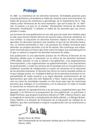 Prólogo
En ABC: La enseñanza de los derechos humanos. Actividades prácticas para
escuelas primarias y secundarias se habla de nosotros como seres humanos. Se
habla del proceso de enseñanza y aprendizaje, de la importancia de la “dig-
nidad y valor intrínsecos de los seres humanos” que son la base de “la liber-
tad, la justicia y la paz en el mundo” (Declaración Universal de Derechos
Humanos, Preámbulo). Y también se habla de los derechos que nos corres-
ponden a todos.
Las lecciones de esta publicación no son sólo para las aulas sino también para
la vida, pues tienen relación directa con nuestra vida y vivencias cotidianas. En
este sentido, la educación en derechos humanos implica no sólo enseñar y
aprender los derechos humanos sino también en pro de los derechos huma-
nos; su función primordial es dar a las personas los medios necesarios para
defender sus propios derechos y los de los demás. Ello constituye una impor-
tante inversión para el futuro que tiene como fin lograr una sociedad justa en
la que se valoren y respeten los derechos humanos de todos.
Esta publicación es una aportación práctica de mi Oficina al Decenio de las
Naciones Unidas para la educación en la esfera de los derechos humanos
(1995-2004), durante el cual se alienta a los gobiernos, a las organizaciones
internacionales, a las organizaciones no gubernamentales, a las asociaciones
de profesionales, a todos los sectores de la sociedad civil y a los particulares a
establecer acuerdos de colaboración y a aunar sus esfuerzos en la educación
de los derechos humanos. El Decenio nos ofrece un marco mundial común en
el que trabajar juntos; en realidad el disfrute de los derechos humanos es res-
ponsabilidad de todos nosotros y su logro depende exclusivamente de las
aportaciones que cada uno esté dispuesto a hacer. Espero que esta publica-
ción así como las actividades basadas en ella sirvan para que las numerosas
personas que trabajan en la enseñanza y en la educación en todo el mundo
se conviertan en motores del cambio.
Quiero expresar mi agradecimiento a las personas y organizaciones que han
apoyado a mi Oficina en la preparación de esta publicación, en particular a
Ralph Pettman, que preparó la primera edición en 1989; a Nancy Flowers, que
se ocupó de la corrección y actualización de dicha edición; y a Margot Brown,
Felisa Tibbitts y la División de Promoción de la Educación de Calidad de la
UNESCO, que han contribuido a mejorar la publicación con sus aclaraciones y
sugerencias.
Sergio Vieira de Mello
Alto Comisionado de las Naciones Unidas para los Derechos Humanos
Marzo, 2003
 