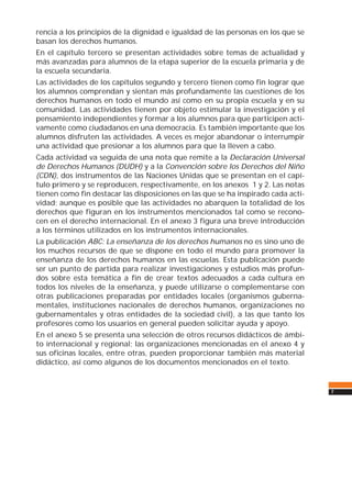 7
rencia a los principios de la dignidad e igualdad de las personas en los que se
basan los derechos humanos.
En el capítulo tercero se presentan actividades sobre temas de actualidad y
más avanzadas para alumnos de la etapa superior de la escuela primaria y de
la escuela secundaria.
Las actividades de los capítulos segundo y tercero tienen como fin lograr que
los alumnos comprendan y sientan más profundamente las cuestiones de los
derechos humanos en todo el mundo así como en su propia escuela y en su
comunidad. Las actividades tienen por objeto estimular la investigación y el
pensamiento independientes y formar a los alumnos para que participen acti-
vamente como ciudadanos en una democracia. Es también importante que los
alumnos disfruten las actividades. A veces es mejor abandonar o interrumpir
una actividad que presionar a los alumnos para que la lleven a cabo.
Cada actividad va seguida de una nota que remite a la Declaración Universal
de Derechos Humanos (DUDH) y a la Convención sobre los Derechos del Niño
(CDN), dos instrumentos de las Naciones Unidas que se presentan en el capí-
tulo primero y se reproducen, respectivamente, en los anexos 1 y 2. Las notas
tienen como fin destacar las disposiciones en las que se ha inspirado cada acti-
vidad; aunque es posible que las actividades no abarquen la totalidad de los
derechos que figuran en los instrumentos mencionados tal como se recono-
cen en el derecho internacional. En el anexo 3 figura una breve introducción
a los términos utilizados en los instrumentos internacionales.
La publicación ABC: La enseñanza de los derechos humanos no es sino uno de
los muchos recursos de que se dispone en todo el mundo para promover la
enseñanza de los derechos humanos en las escuelas. Esta publicación puede
ser un punto de partida para realizar investigaciones y estudios más profun-
dos sobre esta temática a fin de crear textos adecuados a cada cultura en
todos los niveles de la enseñanza, y puede utilizarse o complementarse con
otras publicaciones preparadas por entidades locales (organismos guberna-
mentales, instituciones nacionales de derechos humanos, organizaciones no
gubernamentales y otras entidades de la sociedad civil), a las que tanto los
profesores como los usuarios en general pueden solicitar ayuda y apoyo.
En el anexo 5 se presenta una selección de otros recursos didácticos de ámbi-
to internacional y regional; las organizaciones mencionadas en el anexo 4 y
sus oficinas locales, entre otras, pueden proporcionar también más material
didáctico, así como algunos de los documentos mencionados en el texto.
 