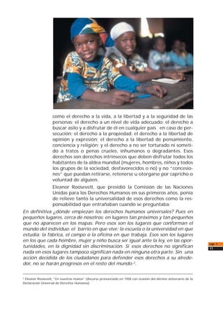 como el derecho a la vida, a la libertad y a la seguridad de las
personas; el derecho a un nivel de vida adecuado; el derecho a
buscar asilo y a disfrutar de él en cualquier país en caso de per-
secución; el derecho a la propiedad; el derecho a la libertad de
opinión y expresión; el derecho a la libertad de pensamiento,
conciencia y religión; y el derecho a no ser torturado ni someti-
do a tratos o penas crueles, inhumanos o degradantes. Esos
derechos son derechos intrínsecos que deben disfrutar todos los
habitantes de la aldea mundial (mujeres, hombres, niños y todos
los grupos de la sociedad, desfavorecidos o no) y no “concesio-
nes” que puedan retirarse, retenerse u otorgarse por capricho o
voluntad de alguien.
Eleanor Roosevelt, que presidió la Comisión de las Naciones
Unidas para los Derechos Humanos en sus primeros años, ponía
de relieve tanto la universalidad de esos derechos como la res-
ponsabilidad que entrañaban cuando se preguntaba:
En definitiva ¿dónde empiezan los derechos humanos universales? Pues en
pequeños lugares, cerca de nosotros; en lugares tan próximos y tan pequeños
que no aparecen en los mapas. Pero esos son los lugares que conforman el
mundo del individuo: el barrio en que vive; la escuela o la universidad en que
estudia; la fábrica, el campo o la oficina en que trabaja. Esos son los lugares
en los que cada hombre, mujer y niño busca ser igual ante la ley, en las opor-
tunidades, en la dignidad sin discriminación. Si esos derechos no significan
nada en esos lugares tampoco significan nada en ninguna otra parte. Sin una
acción decidida de los ciudadanos para defender esos derechos a su alrede-
dor, no se harán progresos en el resto del mundo 2
.
cap. 1
11
2 Eleanor Roosevelt, “En nuestras manos” (discurso pronunciado en 1958 con ocasión del décimo aniversario de la
Declaración Universal de Derechos Humanos).
 