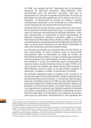 En 1998, con ocasión del 50.º aniversario de la Declaración
Universal de Derechos Humanos, Mary Robinson, Alta
Comisionada para los Derechos Humanos, dijo que la
Declaración era “uno de los grandes documentos en los que se
plasmaban las más altas aspiraciones de la historia de los seres
humanos”. La Declaración ha servido de modelo a muchas
constituciones nacionales, se ha convertido en el más universal
y más traducido de los instrumentos internacionales3.
La Declaración ha servido de base a gran número de instrumen-
tos de derechos humanos posteriores que, en conjunto, consti-
tuyen la normativa internacional de derechos humanos4. Entre
esos instrumentos se encuentran el Pacto Internacional de
Derechos Económicos, Sociales y Culturales (1966) y el Pacto
Internacional de Derechos Civiles y Políticos (1966), tratados que
son jurídicamente vinculantes para los Estados que son Partes en
ellos. La Declaración Universal y los dos Pactos constituyen la
carta internacional de derechos fundamentales.
Los derechos enunciados en la Declaración y los dos Pactos se
han desarrollado en otros tratados como la Convención
Internacional sobre la Eliminación de todas las Formas de
Discriminación Racial (1965), en la que se declara que la difusión
de ideas basadas en la superioridad y el odio racial serán puni-
bles conforme a la ley, y la Convención sobre la eliminación de
todas las formas de discriminación contra la mujer (1979), en la
que se prevén las medidas que deben tomarse para eliminar la
discriminación contra la mujer en la vida política y pública, la
educación, el empleo, la salud, el matrimonio y la familia.
De particular importancia para el trabajo en las escuelas es la
Convención sobre los Derechos del Niño5
, donde se garantizan los
derechos humanos de los menores. La Convención, que fue apro-
bada por la Asamblea General en 1989, ha sido ratificada por más
países que ningún otro tratado de derechos humanos. Además de
proteger a los niños de los daños y los malos tratos y de proveer
a su supervivencia y bienestar, por ejemplo mediante la atención
de la salud, la educación y la vida familiar, la Convención les da el
derecho a participar en la sociedad y en la adopción de las deci-
siones que les conciernen. Recientemente se han aprobado dos
cap. 1
12 3
Puede obtenerse más información sobre la Declaración Universal así como sobre sus traducciones a más de 330
idiomas y lenguas locales, solicitándola a la Oficina del Alto Comisionado de las Naciones Unidas para los Derechos
Humanos (ACNUDH) o visitando su sitio web (www.ohchr.org).
4
En el anexo 3 figura una breve introducción a la terminología de la normativa internacional de derechos humanos,
donde se encontrarán definiciones de algunos de los términos utilizados en este capítulo, como “tratado”,
“convención”, “protocolo” y “ratificación”. Puede obtenerse información general sobre los instrumentos interna-
cionales de derechos humanos solicitándola a la Oficina del Alto Comisionado de las Naciones Unidas para los
Derechos Humanos (ACNUDH) o visitando su sitio web (www.ohchr.org).
5
El texto completo y la versión resumida de la Convención sobre los Derechos del Niño figuran en el anexo 2.
 