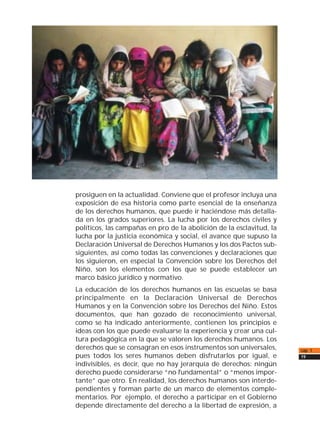 cap. 1
19
prosiguen en la actualidad. Conviene que el profesor incluya una
exposición de esa historia como parte esencial de la enseñanza
de los derechos humanos, que puede ir haciéndose más detalla-
da en los grados superiores. La lucha por los derechos civiles y
políticos, las campañas en pro de la abolición de la esclavitud, la
lucha por la justicia económica y social, el avance que supuso la
Declaración Universal de Derechos Humanos y los dos Pactos sub-
siguientes, así como todas las convenciones y declaraciones que
los siguieron, en especial la Convención sobre los Derechos del
Niño, son los elementos con los que se puede establecer un
marco básico jurídico y normativo.
La educación de los derechos humanos en las escuelas se basa
principalmente en la Declaración Universal de Derechos
Humanos y en la Convención sobre los Derechos del Niño. Estos
documentos, que han gozado de reconocimiento universal,
como se ha indicado anteriormente, contienen los principios e
ideas con los que puede evaluarse la experiencia y crear una cul-
tura pedagógica en la que se valoren los derechos humanos. Los
derechos que se consagran en esos instrumentos son universales,
pues todos los seres humanos deben disfrutarlos por igual, e
indivisibles, es decir, que no hay jerarquía de derechos: ningún
derecho puede considerarse “no fundamental” o “menos impor-
tante” que otro. En realidad, los derechos humanos son interde-
pendientes y forman parte de un marco de elementos comple-
mentarios. Por ejemplo, el derecho a participar en el Gobierno
depende directamente del derecho a la libertad de expresión, a
 