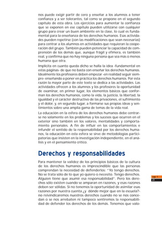 nos puede exigir partir de cero y enseñar a los alumnos a tener
confianza y a ser tolerantes, tal como se propone en el segundo
capítulo de esta obra. Los ejercicios para aumentar la confianza
que se exponen en ese capítulo pueden utilizarse con cualquier
grupo para crear un buen ambiente en la clase, lo cual es funda-
mental para la enseñanza de los derechos humanos. Esas activida-
des pueden repetirse (con las modificaciones que sean necesarias)
para centrar a los alumnos en actividades que requieran la coope-
ración del grupo. También pueden potenciar la capacidad de com-
prensión de los demás que, aunque frágil y efímera, es también
real, y confirma que no hay ninguna persona que sea más o menos
humana que otra.
Implícita en cuanto queda dicho se halla la idea -fundamental en
estas páginas- de que no basta con enseñar los derechos humanos.
Idealmente los profesores deben empezar -en realidad seguir siem-
pre- enseñando a poner en práctica los derechos humanos. Por esta
razón la mayor parte de este texto se dedica a las actividades. Las
actividades ofrecen a los alumnos y los profesores la oportunidad
de examinar, en primer lugar, los elementos básicos que confor-
man los derechos humanos, como la vida, la justicia, la libertad, la
igualdad y el carácter destructivo de las privaciones, el sufrimiento
y el dolor, y, en segundo lugar, a formarse sus propias ideas y sen-
timientos sobre una amplia gama de temas de la vida real.
La educación en la esfera de los derechos humanos debe centrar-
se no solamente en los problemas y los sucesos que ocurren en el
exterior sino también en los valores, mentalidades y comporta-
miento personales. A fin de influir en los comportamientos e
infundir el sentido de la responsabilidad por los derechos huma-
nos, la educación en esta esfera se sirve de metodologías partici-
patorias que insisten en la investigación independiente, en el aná-
lisis y en el pensamiento crítico.
Derechos y responsabilidades
Para mantener la validez de los principios básicos de la cultura
de los derechos humanos es imprescindible que las personas
comprendan la necesidad de defenderlos: “Yo tengo derechos.
No se trata sólo de lo que yo quiero o necesito. Tengo derechos.
Alguien tiene que asumir esa responsabilidad”. Pero los dere-
chos sólo existen cuando se amparan en razones, y esas razones
deben ser sólidas. Si no tenemos la oportunidad de asimilar esas
razones por nuestra cuenta ¿y dónde mejor que en la escuela?-
no reivindicaremos nuestros derechos cuando no se nos conce-
dan o se nos arrebaten ni tampoco sentiremos la responsabili-
dad de defender los derechos de los demás. Tenemos que valo-
cap. 1
21
 