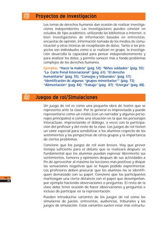 g) Proyectos de investigación
Los temas de derechos humanos dan ocasión de realizar investiga-
ciones independientes. Las investigaciones pueden consistir en
estudios de tipo académico, utilizando las bibliotecas o Internet, o
bien investigaciones de información basadas en entrevistas,
encuestas de opinión, información tomada de los medios de comu-
nicación y otras técnicas de recopilación de datos. Tanto si los pro-
yectos son individuales como si se realizan en grupo, la investiga-
ción desarrolla la capacidad para pensar independientemente y
para analizar los datos, y permite conocer más a fondo problemas
complejos de los derechos humanos.
Ejemplos: “Hacer la maleta” (pág. 54); “Niños soldados” (pág. 55);
“La Corte Penal Internacional” (pág. 61); “El derecho
humanitario” (pág. 55); “Consejos y tribunales” (pág. 57);
“Identificación de algunos “grupos minoritarios”” (pág. 73);
“Alimentación” (pág. 84); “Trabajo” (pág. 87); “Energía” (pág. 88).
h) Juegos de rol/Simulaciones
Un juego de rol es como una pequeña obra de teatro que se
representa ante la clase. Por lo general es improvisada y puede
representarse como un relato (con un narrador y algunos perso-
najes principales) o como una situación en la que los personajes
interactúan, improvisando el diálogo, a veces con la participa-
ción del profesor y del resto de la clase. Los juegos de rol tienen
un valor especial para sensibilizar a los alumnos respecto de los
sentimientos y las perspectivas de otros grupos y la importancia
de ciertos problemas.
Conviene que los juegos de rol sean breves. Hay que prever
tiempo suficiente para el debate que se realizará después: es
fundamental que los alumnos puedan expresar libremente sus
sentimientos, temores y opiniones después de sus actividades a
fin de aprovechar al máximo las lecciones más positivas y disipar
las sensaciones negativas que se hayan podido experimentar.
Los profesores deben procurar que los alumnos no se identifi-
quen demasiado con su papel. Conviene que los participantes
mantengan una cierta distancia con el papel que desempeñan,
por ejemplo haciendo observaciones o preguntas. El resto de la
clase debe tener ocasión de hacer observaciones y preguntas e
incluso de participar en la representación.
Pueden introducirse variantes de los juegos de rol como los
simulacros de juicios, entrevistas, audiencias, tribunales y los
juegos de simulación. Estas variantes suelen estar más estructu-
cap. 1
28
 