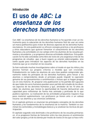 Introducción
El uso de ABC: La
enseñanza de los
derechos humanos
Con ABC: La enseñanza de los derechos humanos se ha querido crear un ins-
trumento para la educación de los derechos humanos fácil de usar así como
un marco polifacético para tratar de diversos aspectos de los derechos huma-
nos básicos. En esta publicación se ofrecen consejos prácticos a los profesores
y otros educadores que quieran fomentar el conocimiento de los derechos
humanos y las actividades en ese campo entre los alumnos de las escuelas pri-
marias y secundarias, y se proponen diversas actividades didácticas. Esta publi-
cación no ha sido concebida como libro de texto de una asignatura más de los
programas de estudios -que a buen seguro ya estarán sobrecargados- sino
como ayuda para introducir los aspectos de los derechos humanos en las
materias que ya se enseñan en las escuelas.
Se han realizado muchas investigaciones sobre el modo en que los niños y los
jóvenes forman sus propios criterios a medida que van creciendo.
Probablemente no todos los alumnos de una clase podrán comprender ple-
namente todos los principios de los derechos humanos, pero forzar a los
alumnos a comprenderlos desde el principio puede impedir la expresión
genuina de sus pensamientos o sentimientos e incluso que se hagan progre-
sos en esta materia. Al preparar esta publicación se ha partido del supuesto
de que todos los seres humanos puedan sacar partido del estudio de los diver-
sos aspectos de los derechos humanos y que, alrededor de los 10 años de
edad, los alumnos que tienen la oportunidad de hacerlo demuestran una
capacidad para reflexionar de forma más animada y profunda de lo que
pudiera esperarse. La realización de las actividades propuestas requiere muy
poco material suplementario. Los profesores ya tienen ante sí un valioso
recurso: sus alumnos y sus vivencias cotidianas.
En el capítulo primero se enuncian los principales conceptos de los derechos
humanos y los fundamentos de la enseñanza de la materia. También se exa-
minan los contenidos y metodologías básicos y se analizan las técnicas de par-
ticipación.
El capítulo segundo está destinado a los profesores de las escuelas primarias;
en él se proponen formas de fomentar entre los más jóvenes el sentimiento
del valor propio y el de los demás por medio de textos en los que se hace refe-
6
 