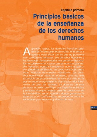 cap. 1
9
Capítulo primero
Principios básicos
de la enseñanza
de los derechos
humanos
A
grandes rasgos, los derechos humanos pue-
den definirse como los derechos inherentes a
nuestra naturaleza, sin los que no podemos
vivir como seres humanos. Los derechos humanos y
las libertades fundamentales nos permiten desarro-
llarnos plenamente y hacer uso de nuestras cualida-
des humanas, nuestra inteligencia, nuestras aptitu-
des y nuestra conciencia, así como satisfacer, entre
otras, nuestras necesidades espirituales. Los dere-
chos humanos se basan en el deseo, cada vez más
extendido en la humanidad, de vivir una vida en la
que se respeten y protejan la dignidad y valor inhe-
rentes de cada ser humano. La ausencia de esos
derechos no sólo constituye una tragedia individual
y personal sino que también crea las condiciones de
la inestabilidad social y política donde germinan la
violencia y los conflictos que se producen entre las
sociedades y las naciones y dentro de éstas.
 