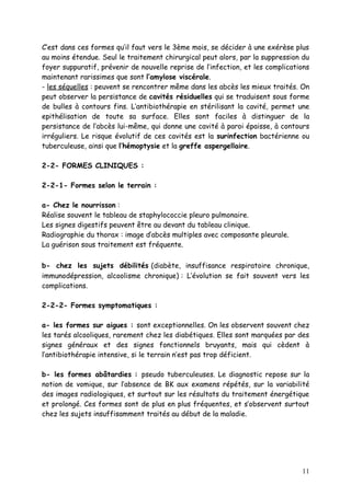 C’est dans ces formes qu’il faut vers le 3ème mois, se décider à une exérèse plus
au moins étendue. Seul le traitement chirurgical peut alors, par la suppression du
foyer suppuratif, prévenir de nouvelle reprise de l’infection, et les complications
maintenant rarissimes que sont l’amylose viscérale.
- les séquelles : peuvent se rencontrer même dans les abcès les mieux traités. On
peut observer la persistance de cavités résiduelles qui se traduisent sous forme
de bulles à contours fins. L’antibiothérapie en stérilisant la cavité, permet une
epithélisation de toute sa surface. Elles sont faciles à distinguer de la
persistance de l’abcès lui-même, qui donne une cavité à paroi épaisse, à contours
irréguliers. Le risque évolutif de ces cavités est la surinfection bactérienne ou
tuberculeuse, ainsi que l’hémoptysie et la greffe aspergellaire.

2-2- FORMES CLINIQUES :

2-2-1- Formes selon le terrain :

a- Chez le nourrisson :
Réalise souvent le tableau de staphylococcie pleuro pulmonaire.
Les signes digestifs peuvent être au devant du tableau clinique.
Radiographie du thorax : image d’abcès multiples avec composante pleurale.
La guérison sous traitement est fréquente.

b- chez les sujets débilités (diabète, insuffisance respiratoire chronique,
immunodépression, alcoolisme chronique) : L’évolution se fait souvent vers les
complications.

2-2-2- Formes symptomatiques :

a- les formes sur aigues : sont exceptionnelles. On les observent souvent chez
les tarés alcooliques, rarement chez les diabétiques. Elles sont marquées par des
signes généraux et des signes fonctionnels bruyants, mais qui cèdent à
l’antibiothérapie intensive, si le terrain n’est pas trop déficient.

b- les formes abâtardies : pseudo tuberculeuses. Le diagnostic repose sur la
notion de vomique, sur l’absence de BK aux examens répétés, sur la variabilité
des images radiologiques, et surtout sur les résultats du traitement énergétique
et prolongé. Ces formes sont de plus en plus fréquentes, et s’observent surtout
chez les sujets insuffisamment traités au début de la maladie.




                                                                                11
 