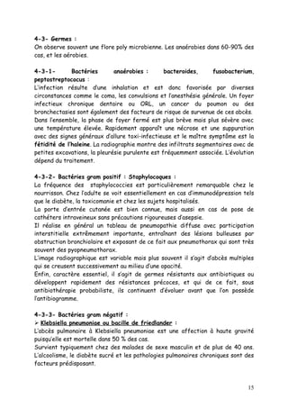 4-3- Germes :
On observe souvent une flore poly microbienne. Les anaérobies dans 60-90% des
cas, et les aérobies.

4-3-1-        Bactéries        anaérobies :      bacteroides,     fusobacterium,
peptostreptococus :
L’infection résulte d’une inhalation et est donc favorisée par diverses
circonstances comme le coma, les convulsions et l’anesthésie générale. Un foyer
infectieux chronique dentaire ou ORL, un cancer du poumon ou des
bronchectasies sont également des facteurs de risque de survenue de ces abcès.
Dans l’ensemble, la phase de foyer fermé est plus brève mais plus sévère avec
une température élevée. Rapidement apparaît une nécrose et une suppuration
avec des signes généraux d’allure toxi-infectieuse et le maître symptôme est la
fétidité de l’haleine. La radiographie montre des infiltrats segmentaires avec de
petites excavations, la pleurésie purulente est fréquemment associée. L’évolution
dépend du traitement.

4-3-2- Bactéries gram positif : Staphylocoques :
La fréquence des staphylococcies est particulièrement remarquable chez le
nourrisson. Chez l’adulte se voit essentiellement en cas d’immunodépression tels
que le diabète, la toxicomanie et chez les sujets hospitalisés.
La porte d’entrée cutanée est bien connue, mais aussi en cas de pose de
cathéters intraveineux sans précautions rigoureuses d’asepsie.
Il réalise en général un tableau de pneumopathie diffuse avec participation
interstitielle extrêmement importante, entraînant des lésions bulleuses par
obstruction bronchiolaire et exposant de ce fait aux pneumothorax qui sont très
souvent des pyopneumothorax.
L’image radiographique est variable mais plus souvent il s’agit d’abcès multiples
qui se creusent successivement au milieu d’une opacité.
Enfin, caractère essentiel, il s’agit de germes résistants aux antibiotiques ou
développent rapidement des résistances précoces, et qui de ce fait, sous
antibiothérapie probabiliste, ils continuent d’évoluer avant que l’on possède
l’antibiogramme.

4-3-3- Bactéries gram négatif :
 Klebsiella pneumoniae ou bacille de friedlander :
L’abcès pulmonaire à Klebsiella pneumoniae est une affection à haute gravité
puisqu’elle est mortelle dans 50 % des cas.
Survient typiquement chez des malades de sexe masculin et de plus de 40 ans.
L’alcoolisme, le diabète sucré et les pathologies pulmonaires chroniques sont des
facteurs prédisposant.



                                                                              15
 