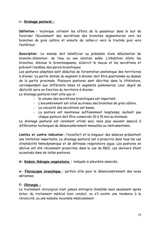 c- Drainage postural :


Définition : technique utilisant les effets de la pesanteur dans le but de
favoriser l’écoulement des secrétions des bronches segmentaires vers les
bronches de gros calibre et ensuite de celles-ci vers la trachée puis vers
l’extérieur.

Description : Le malade doit bénéficier au préalable d’une nébulisation de
broncho-dilatateur, de l’eau ou une solution salée. L’inhalation dilate les
bronches, diminue le bronchospasme, éclaircit le mucus et les secrétions et
prévient l’oedème des parois bronchiques
Les postures adoptées sont déduites de l’orientation anatomique des territoires
à drainer. La partie distale du segment à drainer doit être positionnée au dessus
de la partie proximale. Plusieurs postures sont décrites dans la littérature,
correspondant aux différents lobes et segments pulmonaires. Leur degré de
déclivité varie en fonction du territoire à drainer.
Le drainage postural n’est utile que si :
          - le volume des secrétions bronchiques est important.
          - L’encombrement est situé au niveau des bronches de gros calibre.
          - La viscosité des secrétions est basse.
          - La posture est maintenue suffisamment longtemps, sachant que
              chaque posture doit être conservée 10 à 15 min au minimum.
Le drainage postural est rarement utilisé seul, mais plus souvent associé à
différentes techniques de désencombrement manuelles ou instrumentales.

Limites et contre indication : l’inconfort et la longueur des séances présentent
une limitation importante. Le drainage postural est à proscrire dans tous les cas
d’instabilité hémodynamique et de détresse respiratoire aigue. Les postures en
déclive ont été récemment proscrites dans le cas de RGO, ces derniers étant
accentués dans de telles postures.

d- Kinésie thérapie respiratoire : indiquée si pleurésie associée.


e- Fibroscopie bronchique : parfois utile pour le désencombrement des voies
aériennes.

f- Chirurgie :
Le traitement chirurgical n’est jamais entrepris d’emblée mais seulement après
échec du traitement médical bien conduit, ou s’il existe une tendance à la
chronicité, ou une maladie incurable médicalement.




                                                                              18
 