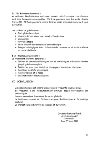 5-1-5- Résultats-Pronostic :
Actuellement l’évolution sous traitement correct doit être simple. Les résultats
sont dans l’ensemble remarquables : 95 % de guérisons dans les abcès récents
traités tôt ; 60 % de guérisons encore dans les abcès anciens de moins de 6 mois
d’évolution.

Les critères de guérison sont :
    Etat général excellent
    Absence de tout signe fonctionnel et/ou physique
    VS normale
    Apyrexie stable
    Recul évolutif de 6 semaines d’antibiothérapie
    Images radiologiques avec 3 éventualités : normale ou cicatrice stellaire
      ou cavité résiduelle.

5-2- Traitement préventif :
Le traitement préventif consiste à :
    Traiter les pneumopathies aigues par les antibiotiques à doses suffisantes
       jusqu’à guérison complète
    Traiter les infections dentaires, pharyngées, sinusiennes et otiques
    Équilibrer les états glycémiques
    Arrêter l’alcool et le tabac
    Vaccination anti-pneumococcique

VI CONCLUSION

   L’abcès pulmonaire est encore une pathologie fréquente sous nos cieux.
   Sa fréquence a été indiscutablement diminuée depuis l’introduction des
   antibiotiques.
   Souvent secondaire à une cause locale ou générale.
   Le traitement repose sur l’action synergique d’antibiotiques et le drainage
   postural.
   Le pronostic dépend surtout de la cause et du terrain.



                                                Docteur henzazi hind.
                                                    CES PNEUMOLOGIE
                                                      CHNU FANN
                                                   Cours 2ème année 2009




                                                                             20
 