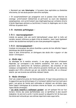  Rarement par voie hématogène : à l’occasion d’une septicémie ou d’embolies
infectantes, de tels abcès peuvent alors être multiples.

 Et exceptionnellement par propagation vers le poumon d’une infection de
voisinage : primitivement médiastinale en particulier au cours des néoplasies
oesophagiennes, voire primitivement sous diaphragmatique par extension directe
d'abcès hépatiques amibiens ou bactériens à travers le diaphragme vers le lobe
inférieur du poumon droit.

1-5- Anatomie pathologique :

1-5-1- macroscopiquement :
L’abcès du poumon crée une cavité habituellement unique dont la taille est
variable, souvent inférieure ou égale à 4cm de diamètre ; mais il peut également
exister des abcédations multiples au sein d’une pneumopathie suppurée.

1-5-2- microscopiquement :
L’analyse microscopique des pièces d’exérèse a permis de bien détailler l’aspect
anatomique des abcès du poumon.
Selon la date d’intervention, on distinguera des abcès dits « aigues » et des
abcès « chroniques ».

a- Abcès aigu :
Se développe de la manière suivante : à une plage pulmonaire initialement
hépatisée, qui correspond à une alvéolite exsudative, fait suite une fonte
purulente avec destruction de l’armature pulmonaire, des bronches et des
vaisseaux correspondants. Cette collection purulente limitée par une membrane
pyogène peut n’être entourée que par une alvéolite discrète, elle va s’évacuer
ensuite par une bronche non oblitérée réalisant l’abcès.

b- Abcès chronique :
C’est une complication grave de l’abcès pulmonaire. Il s’agit d’une persistance de
la suppuration que les antibiotiques et le traitement médical local n’arrivent pas à
guérir. Les parois de l’abcès sont sclérosées et réalisent une véritable coque.
Selon l’aspect histologique de la bordure interne de l’abcès on a individualisé 3
types d’abcès chroniques :
 Les abcès évolutifs à revêtement purulent : qui ont quelques fois sur leur
bordure interne des zones épithélialisées avec un épithélium le plus souvent
malpighien. Au sein de la cavité, il existe souvent un séquestre fait de muco-pus.
Ces abcès sont entourés par une sclérose importante sans coque nette.



                                                                                  3
 