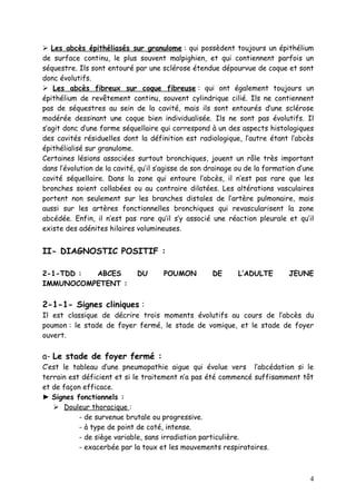  Les abcès épithéliasés sur granulome : qui possèdent toujours un épithélium
de surface continu, le plus souvent malpighien, et qui contiennent parfois un
séquestre. Ils sont entouré par une sclérose étendue dépourvue de coque et sont
donc évolutifs.
 Les abcès fibreux sur coque fibreuse : qui ont également toujours un
épithélium de revêtement continu, souvent cylindrique cilié. Ils ne contiennent
pas de séquestres au sein de la cavité, mais ils sont entourés d’une sclérose
modérée dessinant une coque bien individualisée. Ils ne sont pas évolutifs. Il
s’agit donc d’une forme séquellaire qui correspond à un des aspects histologiques
des cavités résiduelles dont la définition est radiologique, l’autre étant l’abcès
épithélialisé sur granulome.
Certaines lésions associées surtout bronchiques, jouent un rôle très important
dans l’évolution de la cavité, qu’il s’agisse de son drainage ou de la formation d’une
cavité séquellaire. Dans la zone qui entoure l’abcès, il n’est pas rare que les
bronches soient collabées ou au contraire dilatées. Les altérations vasculaires
portent non seulement sur les branches distales de l’artère pulmonaire, mais
aussi sur les artères fonctionnelles bronchiques qui revascularisent la zone
abcédée. Enfin, il n’est pas rare qu’il s’y associé une réaction pleurale et qu’il
existe des adénites hilaires volumineuses.


II- DIAGNOSTIC POSITIF :

2-1-TDD : ABCES               DU      POUMON         DE       L’ADULTE        JEUNE
IMMUNOCOMPETENT :

2-1-1- Signes cliniques :
Il est classique de décrire trois moments évolutifs au cours de l’abcès du
poumon : le stade de foyer fermé, le stade de vomique, et le stade de foyer
ouvert.

a- Le stade de foyer fermé :
C’est le tableau d’une pneumopathie aigue qui évolue vers l’abcédation si le
terrain est déficient et si le traitement n’a pas été commencé suffisamment tôt
et de façon efficace.
► Signes fonctionnels :
    Douleur thoracique :
           - de survenue brutale ou progressive.
           - à type de point de coté, intense.
           - de siège variable, sans irradiation particulière.
           - exacerbée par la toux et les mouvements respiratoires.



                                                                                    4
 