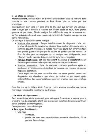 b- Le stade de vomique :
Anatomiquement, l’abcès mûrit, et s’ouvre spontanément dans la lumière d’une
bronche et son contenu purulent va être drainé plus ou moins par voie
bronchique.
Classiquement, c’est vers le 4 ème et le 10 ème jour que survient une vomique :
c’est le rejet par la bouche, à la suite d’un violant accès de toux, d’une grande
quantité de pus franc, fétide, quelque fois mêlé à du sang. Cette vomique est
parfois précédée de prodromes : accès de fétidité de l’haleine, nausées ou une
petite hémoptysie.
On distingue 3 aspects de cette vomique :
     Vomique dite massive : évoque immédiatement le diagnostic ; elle est
       brutale et abondante, survient au décours d’une douleur déchirante dans la
       poitrine, souvent syncopale, le malade rejette au cours d’un effort de toux
       une grande quantité de pus par la bouche et parfois par les narines. Un
       état de choc peut accompagner cette vomique avec tachycardie, pouls
       filant et rapide, cyanose des extrémités, agitation et angoisse.
     Vomique fractionnée : est plus facilement méconnue. L’expectoration est
       émise en petites quantités réparties plusieurs fois par 24 heures.
     Vomique nummulaire : faite de quelques crachats purulents épais et
       nombreux, arrondis comme des pièces de monnaie. qui risquent de passer
       inaperçue également.
       Cette expectoration sera recueillie dans un verre gradué permettant
       d’apprécier son abondance, son odeur, sa couleur et son aspect après
       sédimentation. Ces caractéristiques peuvent orienter vers une étiologie
       précise.

Dans les cas où la fièvre était franche, cette vomique entraîne une baisse
thermique remarquable consécutive au drainage.

c- Le stade de foyer ouvert :
C’est souvent à ce stade seulement qu’on est appelé à examiner le malade pour la
première fois. Le diagnostic étant plus aisé devant la notion de vomique qu’il faut
savoir chercher à l’interrogatoire.
Cette phase est caractérisée par :
► Des signes fonctionnels :
     Une toux :
           - quinteuse.
           - productive avec une expectoration purulente abondante, fétide
               parfois hémoptoique.




                                                                                 6
 