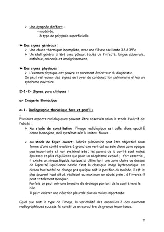  Une dyspnée d’effort :
         - modérée.
         - à type de polypnée superficielle.

► Des signes généraux :
   Une chute thermique incomplète, avec une fièvre oscillante 38 à 39°c
   Un état général altéré avec pâleur, faciès de l’infecté, langue saburrale,
     asthénie, anorexie et amaigrissement.

► Des signes physiques :
   L’examen physique est pauvre et rarement évocateur du diagnostic.
  On peut retrouver des signes en foyer de condensation pulmonaire et/ou un
  syndrome cavitaire.

2-1-2- Signes para cliniques :

a- Imagerie thoracique :

a-1- Radiographie thoracique face et profil :

Plusieurs aspects radiologiques peuvent être observés selon le stade évolutif de
l’abcès :
     Au stade de constitution : l’image radiologique est celle d’une opacité
       dense homogène, mal systématisée à limites floues.

    Au stade de foyer ouvert : l’abcès pulmonaire peut être objectivé sous
     forme d’une cavité ovalaire à grand axe vertical au sein d’une zone opaque
     peu importante et non systématisée ; les parois de la cavité sont moins
     épaisses et plus régulières que pour un néoplasme excavé ; fait essentiel,
     il existe un niveau liquide horizontal délimitant une zone claire au dessus
     de l’opacité liquidienne basale c’est la classique image hydroearique. ce
     niveau horizontal ne change pas quelque soit la position du malade. il est le
     plus souvent haut situé, réalisant au maximum un abcès plein ; à l’inverse il
     peut totalement manquer.
     Parfois on peut voir une bronche de drainage partant de la cavité vers le
     hile.
     Il peut exister une réaction pleurale plus au moins importante.

Quel que soit le type de l’image, la variabilité des anomalies à des examens
radiographiques successifs constitue un caractère de grande importance.



                                                                                7
 