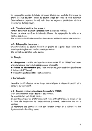 La topographie précise de l’abcès est mieux étudiée sur un cliché thoracique de
profil. Le plus souvent l’abcès du poumon siège soit dans le lobe supérieur
(habituellement segment dorsal), soit dans les segments postérieurs du lobe
inférieur ou du lobe moyen.

a-2- Tomodensitométrie thoracique :
Permet de faire un diagnostic précoce avant la phase de vomique.
Permet de mieux apprécier le bilan des lésions : la topographie, la taille et le
nombre des abcès.
Elle recherche les lésions associées : les tumeurs et les dilatations des bronches.


a-3- Echographie thoracique :
Objective l’abcès du poumon lorsqu’il est proche de la paroi, sous forme d’une
zone hypo échogène avec renforcement postérieur.
Elle permet une ponction écho guidée.

b- Biologie :

► Hémogramme : révèle une hyperleucocytose entre 15 et 20.000/ mm3 avec
une polynucléose neutrophile assez précoce et durable.
► Vitesse de sédimentation (VS) : est presque toujours accélérée (supérieure
à 120 mm à la 1ère heure).
► C réactive protéine (CRP) : est augmentée.

c- Bactériologie :

L’enquête bactériologique est un temps essentiel pour le diagnostic positif et la
conduite du traitement.

c-1- Examen cytobactériologiques des crachats (ECBC):
C’est un examen non invasif facile et peu coûteux.
De sensibilité et spécificité faibles.
On doit le pratiquer de préférence avant toute antibiothérapie, le mieux est de
le faire dès l’apparition de l’expectoration purulente, c’est-à-dire lors de la
vomique.
La recherche des germes se fait par l’examen direct et la culture on doit
également faire l’antibiogramme.




                                                                                 8
 