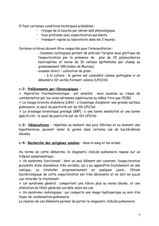 Il faut certaines conditions techniques préalables :
            - rinçage de la bouche par sérum salé physiologique.
            - toux profonde avec expectoration purulente.
            - transport rapide au laboratoire dans les 2 heures.

Certains critères doivent être respectés pour l’interprétation :
             - l’examen cytologique permet de préciser l’origine sous glottique de
              l’expectoration par la présence de plus de 25 polynucléaires
              neutrophiles et moins de 10 cellules épithéliales par champ au
              grossissement 100 (index de Murray).
            - examen direct : coloration de gram.
                  - à la culture : le germe est considéré comme pathogène si on
              dénombre 107 unités formant colonie (UFC)/ml.

c-2- Prélèvements per-fibroscopiques :
 Aspiration trachéobronchique : est sensible mais soumise au risque de
contamination par les voies aériennes supérieures au même titre que l’ECBC.
 Le lavage broncho alvéolaire (LBA) : a l’avantage d’explorer une grande surface
pulmonaire, le seuil de positivité est de 105 UFC/ml.
 Le brossage bronchique protégé (BBP) : a une bonne sensibilité et une bonne
spécificité : le seuil de positivité est de 103 UFC/ml.

c-3- Hémocultures : répétées au moment des pics fébriles et au moment des
hypothermies, peuvent isoler le germe dans certains cas de bactériémies
élevées.

c-4- Recherche des antigènes solubles : dans le sang et les urines.

Au terme de cette démarche, le diagnostic d’abcès pulmonaire repose sur un
trépied symptomatique :
 Un syndrome fonctionnel : dont un seul élément est constant, l’expectoration
purulente d’une abondance très variable, qui a pu apparaître brutalement en une
vomique, ou s’installer progressivement en quelques jours ; l’étude
bactériologique de cette expectoration est très décevante et ne doit en aucun
cas retarder le traitement.
 Un syndrome général : comportant une fièvre plus au moins élevée, et une
altération de l’état générale variable selon les cas.
 Un syndrome radiologique : qui comporte une image hydroaerique au sein d’un
foyer de condensation pulmonaire.
La réunion de ces éléments permet de porter le diagnostic d’abcès pulmonaire.



                                                                                9
 