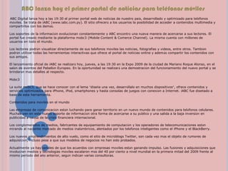 ABC lanza hoy el primer portal de noticias para teléfonos móviles  ABC Digital lanza hoy a las 19:30 el primer portal web de noticias de nuestro país, desarrollado y optimizado para teléfonos móviles. Se trata de iABC (www.iabc.com.py). El sitio ofrecerá a los usuarios la posibilidad de acceder a contenidos multimedia y compartirlos con los demás.Los soportes de la información evolucionan constantemente y ABC encontró una nueva manera de acercarse a sus lectores. El portal fue creado mediante la plataforma mobc3 (Mobile Content & ComerceChannel). La misma cuenta con millones de usuarios en todo el mundo. Los lectores podrán visualizar directamente de sus teléfonos móviles las noticias, fotografías y videos, entre otros. También podrán utilizar todas las herramientas interactivas que ofrece el portal de noticias online y además compartir los contenidos con sus amigos. El lanzamiento oficial de iABC se realizará hoy, jueves, a las 19:30 en la Expo 2009 de la ciudad de Mariano Roque Alonso, en el salón de eventos del Pabellón Europeo. En la oportunidad se realizará una demostración del funcionamiento del nuevo portal y se brindarán más detalles al respecto. Mobc3La suite mobc3, que se hace conocer con el lema “diseña una vez, desarróllalo en muchos dispositivos”, ofrece contenidos y servicios optimizados para iPhone, iPod, smartphones y hasta consolas de juegos con conexión a Internet. iABC fue diseñado a base de esta herramienta. Contenidos para móviles en el mundo Las empresas de comunicación están luchando para ganar territorio en un nuevo mundo de contenidos para teléfonos celulares. Muchas ven en este nuevo soporte de información otra forma de acercarse a su público y una salida a la baja inversión en publicidad a causa de la crisis financiera internacional. Los conglomerados de medios, fabricantes de equipamiento de computación y los operadores de telecomunicaciones están mirando al naciente mercado de medios inalámbricos, alentados por los teléfonos inteligentes como el iPhone y el BlackBerry. Los nuevos emprendimientos de alto vuelo, como el sitio de microblogsTwitter, son cada vez más el objeto de rumores de adquisición, incluso pese a que sus modelos de negocios no han sido probados. Actualmente ya hay señales de que los acuerdos con empresas móviles están ganando impulso. Las fusiones y adquisiciones que involucran medios y tecnologías móviles escalaron más del 40 por ciento a nivel mundial en la primera mitad del 2009 frente al mismo periodo del año anterior, según indican varias consultoras.