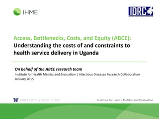 Access, Bottlenecks, Costs, and Equity (ABCE):
Understanding the costs of and constraints to
health service delivery in Uganda
On behalf of the ABCE research team
Institute for Health Metrics and Evaluation | Infectious Diseases Research Collaboration
January 2015
 