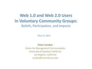Web 1.0 and Web 2.0 Users
in Voluntary Community Groups:
   Beliefs, Participation, and Impacts

                May 31, 2012



                Peter Cardon
     Center for Management Communication
        University of Southern California
              Los Angeles, California
            cardon@marshall.usc.edu
 