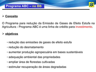 Programa ABC – no BB


 Conceito

O Programa para redução da Emissão de Gases de Efeito Estufa na
Agricultura - Programa ABC é uma linha de crédito para investimento.

 objetivos

   - redução das emissões de gases de efeito estufa
   - redução do desmatamento
   - aumentar produção agropecuária em bases sustentáveis
   - adequação ambiental das propriedades
   - ampliar área de florestas cultivadas
   - estimular recuperação de áreas degradadas
 