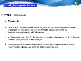 condições operacionais


 Prazo – continuação

    Carência

    recuperação de pastagens e áreas degradadas, e a sistemas produtivos de
     integração lavoura pecuária, lavoura-floresta, pecuária-floresta ou
     lavoura-pecuária-floresta: até 36 meses;

    implantação e manutenção de florestas comerciais: 6 meses a partir da data do
     primeiro corte, limitada a 96 meses; e

    recomposição e manutenção de áreas de preservação permanente ou de
     reserva legal: 12 meses a partir da data de contratação,
 