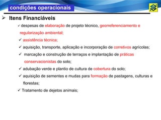 condições operacionais
 Itens Financiáveis
      despesas   de elaboração de projeto técnico, georreferenciamento e
      regularização ambiental;
       assistência técnica;
       aquisição, transporte, aplicação e incorporação de corretivos agrícolas;
       marcação e construção de terraços e implantação de práticas
         conservacionistas do solo;
       adubação verde e plantio de cultura de cobertura do solo;
       aquisição de sementes e mudas para formação de pastagens, culturas e
        florestas;
      Tratamento de dejetos animais;
 