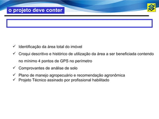 o projeto deve conter




  Identificação da área total do imóvel
  Croqui descritivo e histórico de utilização da área a ser beneficiada contendo
    no mínimo 4 pontos de GPS no perímetro
  Comprovantes de análise de solo
  Plano de manejo agropecuário e recomendação agronômica
  Projeto Técnico assinado por profissional habilitado
 