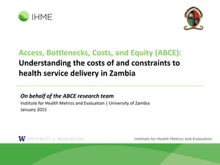 Access, Bottlenecks, Costs, and Equity (ABCE):
Understanding the costs of and constraints to
health service delivery in Zambia
On behalf of the ABCE research team
Institute for Health Metrics and Evaluation | University of Zambia
January 2015
 