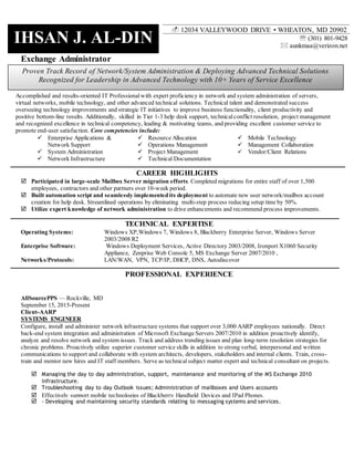 IHSAN J. AL-DIN
Proven Track Record of Network/System Administration & Deploying Advanced Technical Solutions
Recognized for Leadership in Advanced Technology with 10+ Years of Service Excellence
Exchange Administrator
Accomplished and results-oriented IT Professional with expert proficiency in network and system administration of servers,
virtual networks, mobile technology, and other advanced technical solutions. Technical talent and demonstrated success
overseeing technology improvements and strategic IT initiatives to improve business functionality, client productivity and
positive bottom-line results. Additionally, skilled in Tier 1-3 help desk support, technicalconflict resolution, project management
and recognized excellence in technical competency, leading & motivating teams, and providing excellent customer service to
promote end-user satisfaction. Core competencies include:
 Enterprise Applications &
Network Support
 System Administration
 Network Infrastructure
 Resource Allocation
 Operations Management
 Project Management
 Technical Documentation
 Mobile Technology
 Management Collaboration
 Vendor/Client Relations
CAREER HIGHLIGHTS
 Participated in large-scale Mailbox Server migration efforts. Completed migrations for entire staff of over 1,500
employees, contractors and other partners over 10-week period.
 Built automation script and seamlessly implemented its deployment to automate new user network/mailbox account
creation for help desk. Streamlined operations by eliminating multi-step process reducing setup time by 50%.
 Utilize expert knowledge of network administration to drive enhancements and recommend process improvements.
TECHNICAL EXPERTISE
Operating Systems: Windows XP,Windows 7, Windows 8, Blackberry Enterprise Server, Windows Server
2003/2008 R2
Enterprise Software: Windows Deployment Services, Active Directory 2003/2008, Ironport X1060 Security
Appliance, Zenprise Web Console 5, MS Exchange Server 2007/2010 ,
Networks/Protocols: LAN/WAN, VPN, TCP/IP, DHCP, DNS, Autodiscover
PROFESSIONAL EXPERIENCE
AllSourcePPS — Rockville, MD
September 15, 2015-Present
Client-AARP
SYSTEMS ENGINEER
Configure, install and administer network infrastructure systems that support over 3,000 AARP employees nationally. Direct
back-end system integration and administration of Microsoft Exchange Servers 2007/2010 in addition proactively identify,
analyze and resolve network and system issues. Track and address trending issues and plan long-term resolution strategies for
chronic problems. Proactively utilize superior customer service skills in addition to strong verbal, interpersonal and written
communications to support and collaborate with system architects, developers, stakeholders and internal clients. Train, cross-
train and mentor new hires and IT staff members. Serve as technicalsubject matter expert and technical consultant on projects.
 Managing the day to day administration, support, maintenance and monitoring of the MS Exchange 2010
infrastructure.
 Troubleshooting day to day Outlook issues; Administration of mailboxes and Users accounts
 Effectively support mobile technologies of Blackberry Handheld Devices and IPad Phones.
 - Developing and maintaining security standards relating to messaging systems and services.
 (301) 801-9428
 aunkmaa@verizon.net
 12034 VALLEYWOOD DRIVE • WHEATON, MD 20902
 
