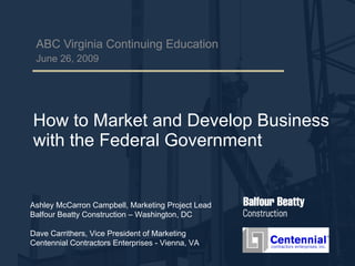 How to Market and Develop Business with the Federal Government ABC Virginia Continuing Education June 26, 2009 Ashley McCarron Campbell, Marketing Project Lead Balfour Beatty Construction – Washington, DC Dave Carrithers, Vice President of Marketing Centennial Contractors Enterprises - Vienna, VA 
