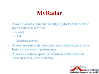 MyRadar
• A useful search engine for identifying stocks that meet the
user’s criteria in terms of
– capital
– Risk
– investment horizon
• Allows users to study the consistency of individual stock’s
historical risk-return performance.
• Allows users to compare the historical performance of
selected stocks (up to 3 stocks).
 