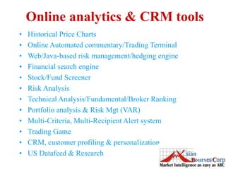 Online analytics & CRM tools
• Historical Price Charts
• Online Automated commentary/Trading Terminal
• Web/Java-based risk management/hedging engine
• Financial search engine
• Stock/Fund Screener
• Risk Analysis
• Technical Analysis/Fundamental/Broker Ranking
• Portfolio analysis & Risk Mgt (VAR)
• Multi-Criteria, Multi-Recipient Alert system
• Trading Game
• CRM, customer profiling & personalization
• US Datafeed & Research
 