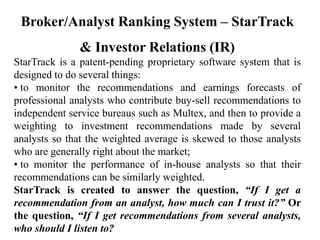 Broker/Analyst Ranking System – StarTrack
& Investor Relations (IR)
StarTrack is a patent-pending proprietary software system that is
designed to do several things:
• to monitor the recommendations and earnings forecasts of
professional analysts who contribute buy-sell recommendations to
independent service bureaus such as Multex, and then to provide a
weighting to investment recommendations made by several
analysts so that the weighted average is skewed to those analysts
who are generally right about the market;
• to monitor the performance of in-house analysts so that their
recommendations can be similarly weighted.
StarTrack is created to answer the question, “If I get a
recommendation from an analyst, how much can I trust it?” Or
the question, “If I get recommendations from several analysts,
who should I listen to?
 