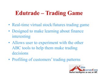 Edutrade – Trading Game
• Real-time virtual stock/futures trading game
• Designed to make learning about finance
interesting
• Allows user to experiment with the other
ABC tools to help them make trading
decisions
• Profiling of customers’ trading patterns
 