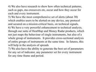 4) We also have research to show how often technical patterns,
such as gaps, ma crossovers etc, occur and how they occur for
each and every instrument.
5) We have the most comprehensive set of alerts (about 30)
which enables users to be alerted on any device, any protocol
and secured on a mission-critical basis, on technical signals.
6) We have a very powerful enhancement to technical analysis,
through our suite of HeatMap and Money Radar products, which
not just maps the behaviour of single instruments, but also of a
whole group of instruments. It provides cross-sectional analysis
of entire groups of instruments at the same time. In futures, this
will help in the analysis of spreads
7) We also have the ability to generate the best set of parameters
for any set of indicator, any parameter set for every instrument
for any time frame and period.
 