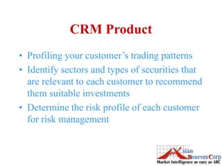 CRM Product
• Profiling your customer’s trading patterns
• Identify sectors and types of securities that
are relevant to each customer to recommend
them suitable investments
• Determine the risk profile of each customer
for risk management
 