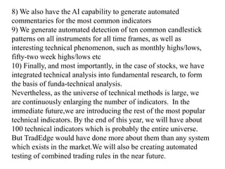 8) We also have the AI capability to generate automated
commentaries for the most common indicators
9) We generate automated detection of ten common candlestick
patterns on all instruments for all time frames, as well as
interesting technical phenomenon, such as monthly highs/lows,
fifty-two week highs/lows etc
10) Finally, and most importantly, in the case of stocks, we have
integrated technical analysis into fundamental research, to form
the basis of funda-technical analysis.
Nevertheless, as the universe of technical methods is large, we
are continuously enlarging the number of indicators. In the
immediate future,we are introducing the rest of the most popular
technical indicators. By the end of this year, we will have about
100 technical indicators which is probably the entire universe.
But TradEdge would have done more about them than any system
which exists in the market.We will also be creating automated
testing of combined trading rules in the near future.
 