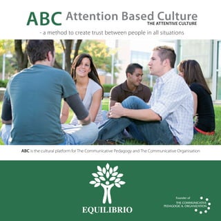 ABC                  Attention Based Culture                    THe ATTeNTive CuLTuRe

         -	a	method	to	create	trust	between	people	in	all	situations




ABC	is	the	cultural	platform	for	The	Communicative	Pedagogy	and	The	Communicative	Organisation




                               EQUILIBRIO
 