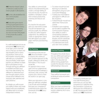 ABC Attention	Based	Culture	         Your	ability	to	communicate	        •		 To	create	mutual	trust	and	
a	method	to	create	trust	be-         reduces	misunderstanding	and	           learning	in	an	attentive	
tween	people	in	all	situations.      creates	a	stronger	feeling	of	          atmosphere	using	our	Com-
                                     trust	and	security.	You	learn	to	       municative	Pedagogy.
ABC is	the	cultural	platform	for	    establish	a	workplace	culture	      •		 To	keep	your	inner	balance	
The	Communicative	                   that	increases	productivity,	           and	rapport	in	difficult	con-
Organisation.	                       creativity	and	reduces	sick	            flict	situations.
                                     leave.                              •		 To	lead	through	mutual	trust	
ABC education gives anyone                                                   rather	than	mistrust	and	
wishing to participate tools to      As	a	teacher	this	education	            control.
create trust, find more construc-    gives	you	new	tools	to	create	      •		 As	leader	in	your	organisa-
tive and less time consuming         mutual	trust	between	you	               tion	be	able	to	establish	The	
and resource craving way to          and	your	pupils.	You	will	learn	        Communicative	Organisa-
see, hear and meet other people      to	clear	your	self	of	negative	         tions	ability	to	create	a	
in their private life as well as     judgements.	You	will	learn	to	          connectedness	between	
workplace.                           create	an	appropriate	culture	          work	milieu,	leadership	phi-
                                     that	will	support	your	peda-            losophy	and	the	individuals	
                                     gogic	intentions	and	teaching	          experience	of	well-being.
                                     process.                            •		 To	understand	and	chose	
In	a	well	established	and	secure	                                            your	own	inner	condition.
atmosphere	ABC	teaches	you,	
to	be	open,	and	in	inner	bal-        The Training
ance	so	that	you	can	listen	and	                                         Practical Training
stay	empathic	even	in	stress-        The	training	to	become	an	
ing	situations.	Tools	such	as	       ABC	discourse	leader	is	open	       Throughout	the	whole	educa-
the	Empathic	mirroring	dialog	       to	anyone	who	wishes	to	            tion	you	will	be	participating	in	
will	make	you	a	competent	           learn	another	approach	to	life,	    trainings	cemented	in	reality.	
discourse	leader.	Under	expert	      pupils,	colleagues,	family	and	     Later	in	the	education	we	
teachers	you	will	learn	to	estab-    themselves,	in	fact	to	your	        will	be	inviting	people	from	
lish	an	atmosphere	of	trust.         whole	life.                         outside	the	education	that	you	
Through	training	you	will	learn	     An	approach	that	is	more	           will	be	leading	in	discourse.
to	establish	and	direct	your	        open	and	non	judgemental.	
own	inner	state	of	being.	You	       No	prerequisite	knowledge	is	       Homework
will	learn	to	understand	your	       necessary,	only	curiosity,	will-
own	thought	systems,	and	to	         ingness	and	a	drive	to	meet	        There	will	be	homework	such	
choose	which	will	lead	to	the	       the	world	in	an	open	way.           as	literature	study	and	written	
necessary	calm,	attentive	and	                                           composition.                         To	receive	a	certification	you	
open	presence.                       When	your	education	is	com-                                              must	after	finishing	docu-
                                     plete	you	will	have	compiled	       Certification                        ment	how	you	use	your	ABC	
As	a	leader	you	will	increase	       a	set	of	tools	and	knowledge	                                            competences	in	daily	life.	If	this	
your	ability	to	listen	and	create	   that	gives	you	competence	          When	you	have	completed	the	         documentation	is	passed	you	
rapport	with	your	employees,	        to	lead	discourses	within	the	      ABC	2	year	education,	you	will	      will	receive	the	certification	as	
and	allow	them	to	increase	          framework	of	the	ABC	struc-         receive	a	diploma,	this	is	not	a	    an	ABC	Practitioner.the	certifi-
independent	initiative.              ture,	such	as:                      certification.	                      cation	as	an	ABC Practitioner.
 