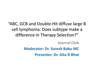 “ABC, GCB and Double-Hit diffuse large B
cell lymphoma: Does subtype make a
difference in Therapy Selection?”
Journal Club
Moderator: Dr. Suresh Babu MC
Presenter: Dr. Gita R Bhat
 