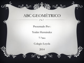 ABC GEOMÉTRICO
Presentado Por :
Yoider Hernández
7-ºmo
Colegio Loyola
2014
 