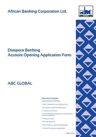 African Banking Corporation Ltd.
ABCBO 001/B
Diaspora Banking
Account Opening Application Form
ABC GLOBAL
Document Checklist
• Fully Completed Account Opening Form
I have attached the following:
• ID, Passport or Alien Certiﬁcate copy
• 2 Passport Size Photos
• Proof of Residential Address e.g. utility bill (water/
electricity/telephone)
• Introducer’s Letter
• PIN copy (optional)
• Birth Certiﬁcate copy (where applicable)
• Student I.D copy (where applicable)
 