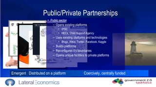 Emergent  Distributed on a platform   Coercively, centrally funded Public sector  Opens existing platforms  (PSI) HECs, Child Support Agency Uses existing platforms and technologies Blogs, Wikis, Twitter, Facebook, Kaggle  Builds platforms Reconfigures it’s boundaries Opens unique facilities to private platforms Public/Private Partnerships 